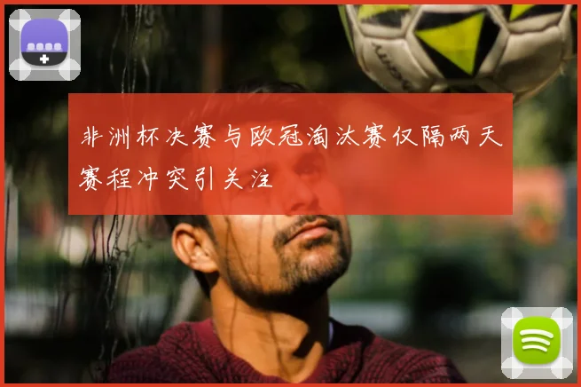 非洲杯决赛与欧冠淘汰赛仅隔两天赛程冲突引关注