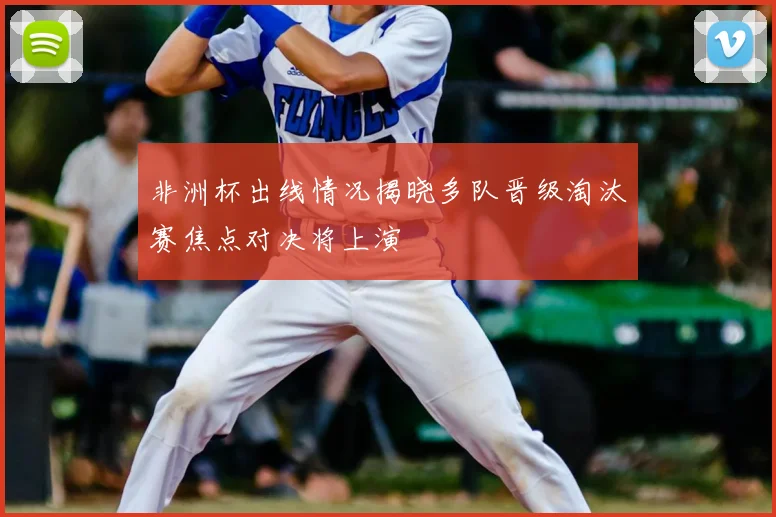 非洲杯出线情况揭晓多队晋级淘汰赛焦点对决将上演