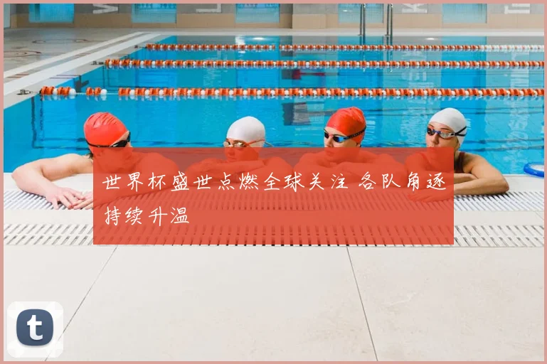 世界杯盛世点燃全球关注 各队角逐持续升温