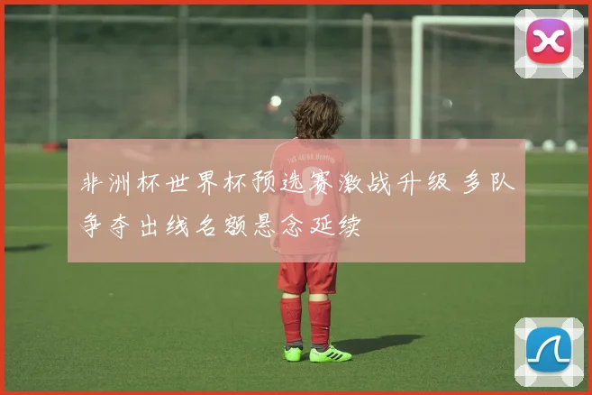非洲杯世界杯预选赛激战升级 多队争夺出线名额悬念延续