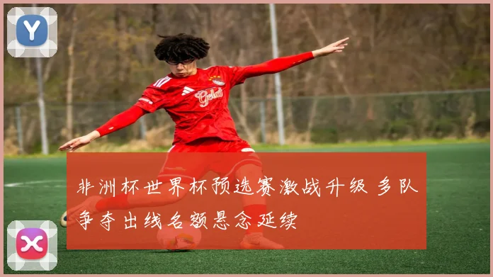 非洲杯世界杯预选赛激战升级 多队争夺出线名额悬念延续