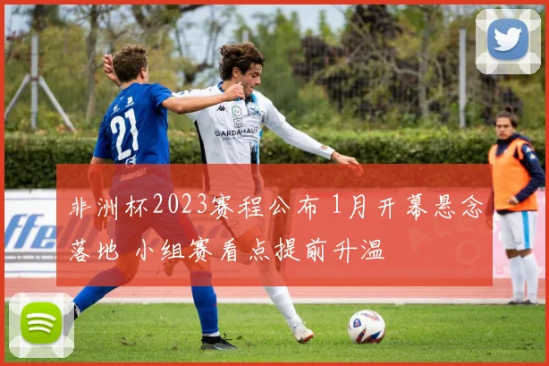 非洲杯2023赛程公布 1月开幕悬念落地 小组赛看点提前升温