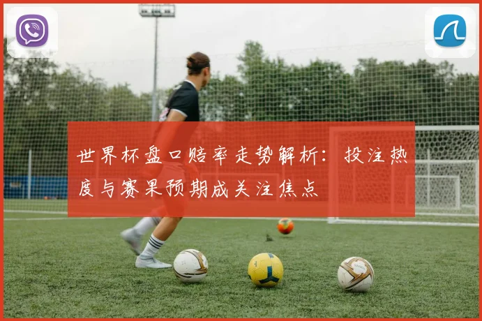 世界杯盘口赔率走势解析:投注热度与赛果预期成关注焦点