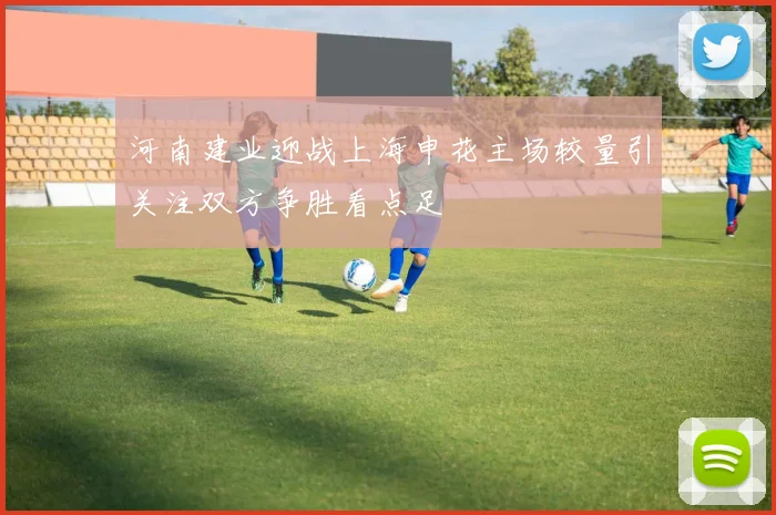 河南建业迎战上海申花主场较量引关注双方争胜看点足