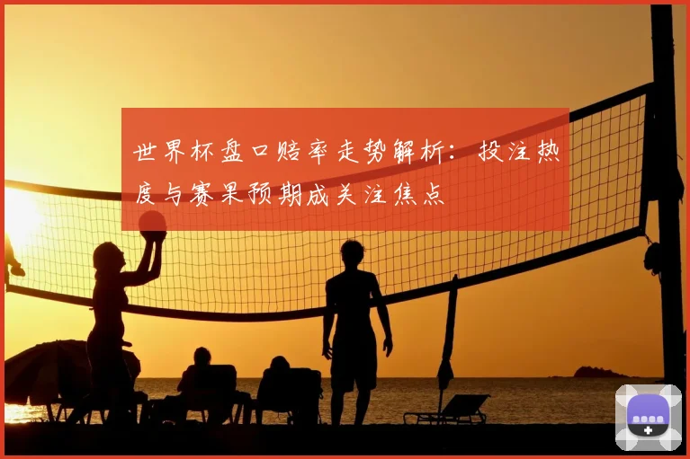 世界杯盘口赔率走势解析：投注热度与赛果预期成关注焦点